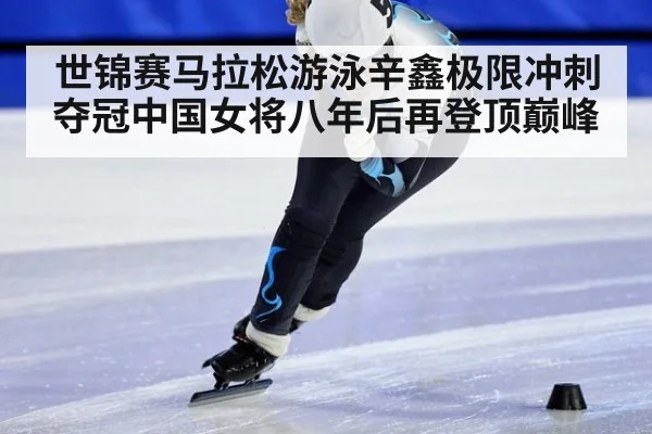 世锦赛马拉松游泳辛鑫极限冲刺夺冠中国女将八年后再登顶巅峰