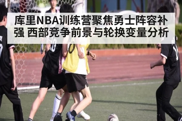 库里NBA训练营聚焦勇士阵容补强 西部竞争前景与轮换变量分析