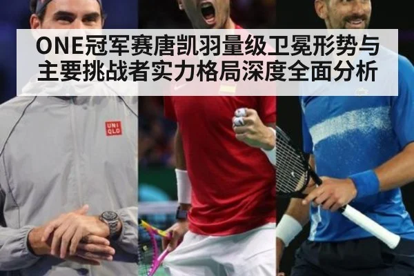 ONE冠军赛唐凯羽量级卫冕形势与主要挑战者实力格局深度全面分析